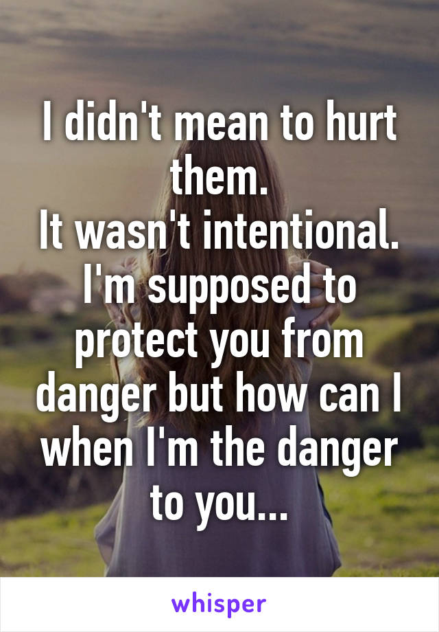 I didn't mean to hurt them.
It wasn't intentional.
I'm supposed to protect you from danger but how can I when I'm the danger to you...