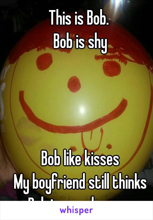This is Bob. 
Bob is shy




Bob like kisses
My boyfriend still thinks Bob is a real person