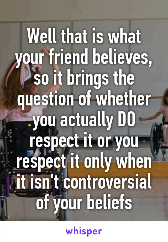 Well that is what your friend believes, so it brings the question of whether you actually DO respect it or you respect it only when it isn't controversial of your beliefs