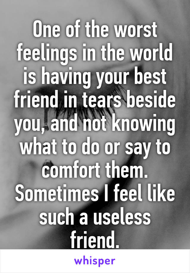 One of the worst feelings in the world is having your best friend in tears beside you, and not knowing what to do or say to comfort them. Sometimes I feel like such a useless friend.