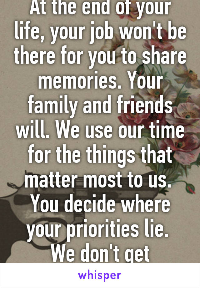 At the end of your life, your job won't be there for you to share memories. Your family and friends will. We use our time for the things that matter most to us. 
You decide where your priorities lie. 
We don't get do-overs.