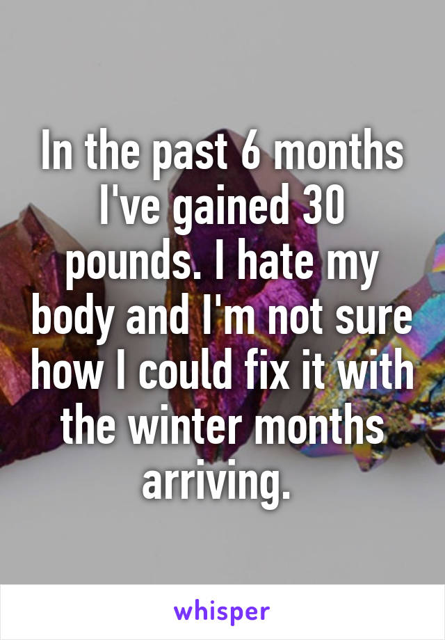 In the past 6 months I've gained 30 pounds. I hate my body and I'm not sure how I could fix it with the winter months arriving. 