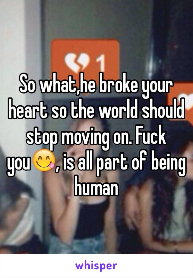 So what,he broke your heart so the world should stop moving on. Fuck you😋, is all part of being human