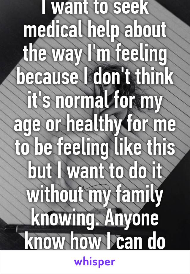 I want to seek medical help about the way I'm feeling because I don't think it's normal for my age or healthy for me to be feeling like this but I want to do it without my family knowing. Anyone know how I can do this?