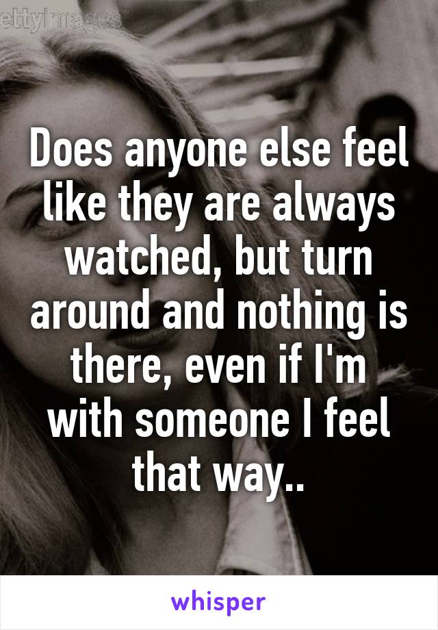Does anyone else feel like they are always watched, but turn around and nothing is there, even if I'm with someone I feel that way..