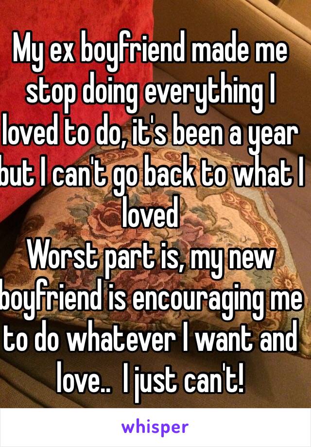 My ex boyfriend made me stop doing everything I loved to do, it's been a year but I can't go back to what I loved
Worst part is, my new boyfriend is encouraging me to do whatever I want and love..  I just can't!