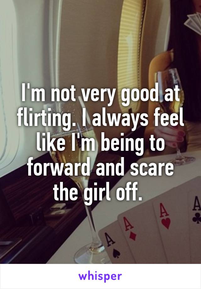 I'm not very good at flirting. I always feel like I'm being to forward and scare the girl off. 