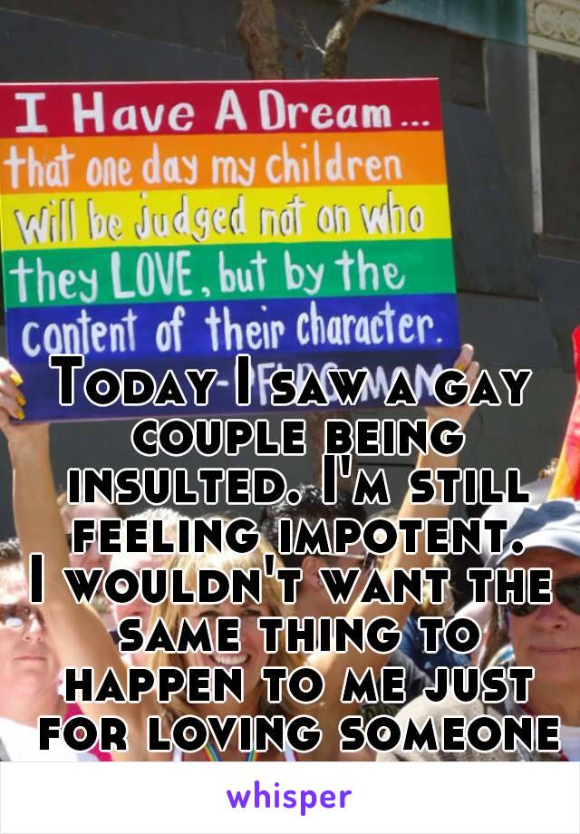 Today I saw a gay couple being insulted. I'm still feeling impotent.
I wouldn't want the same thing to happen to me just for loving someone of my same sex.