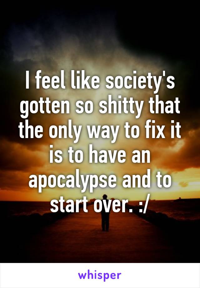 I feel like society's gotten so shitty that the only way to fix it is to have an apocalypse and to start over. :/