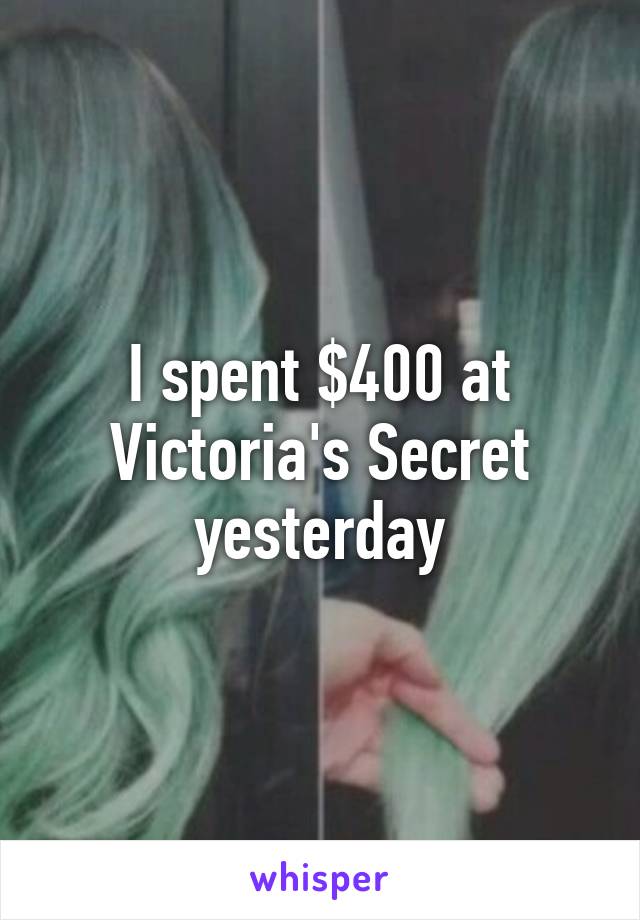 I spent $400 at Victoria's Secret yesterday