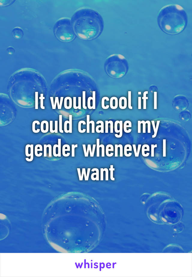 It would cool if I could change my gender whenever I want