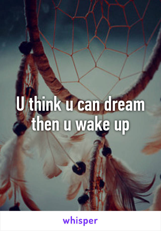 U think u can dream then u wake up