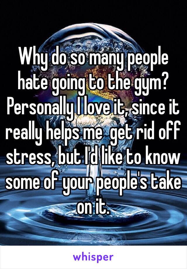 Why do so many people hate going to the gym? Personally I love it, since it really helps me  get rid off stress, but I'd like to know some of your people's take on it.
