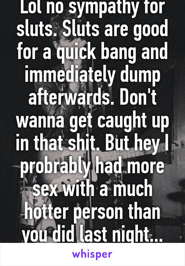 Lol no sympathy for sluts. Sluts are good for a quick bang and immediately dump afterwards. Don't wanna get caught up in that shit. But hey I probrably had more sex with a much hotter person than you did last night... So I win 