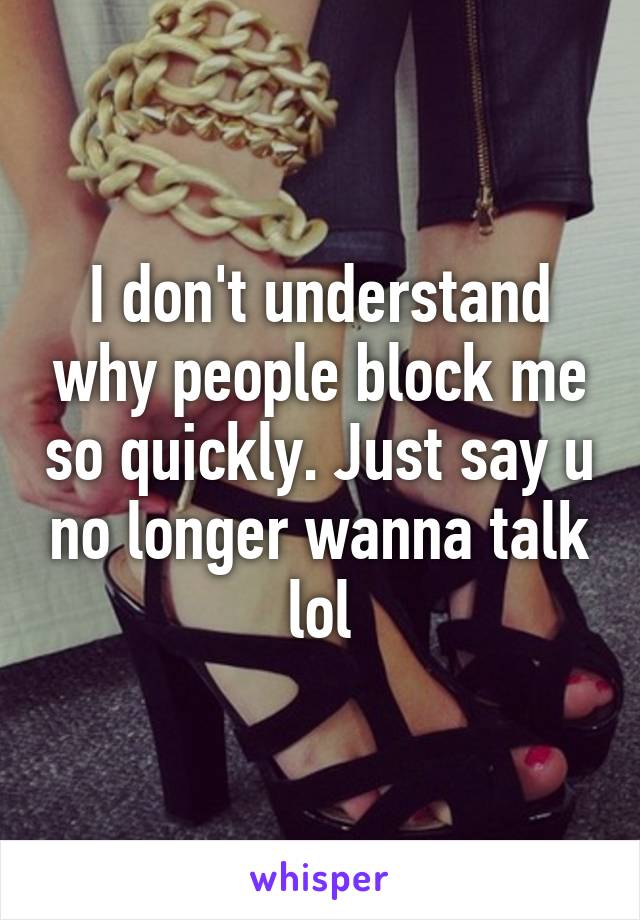 I don't understand why people block me so quickly. Just say u no longer wanna talk lol