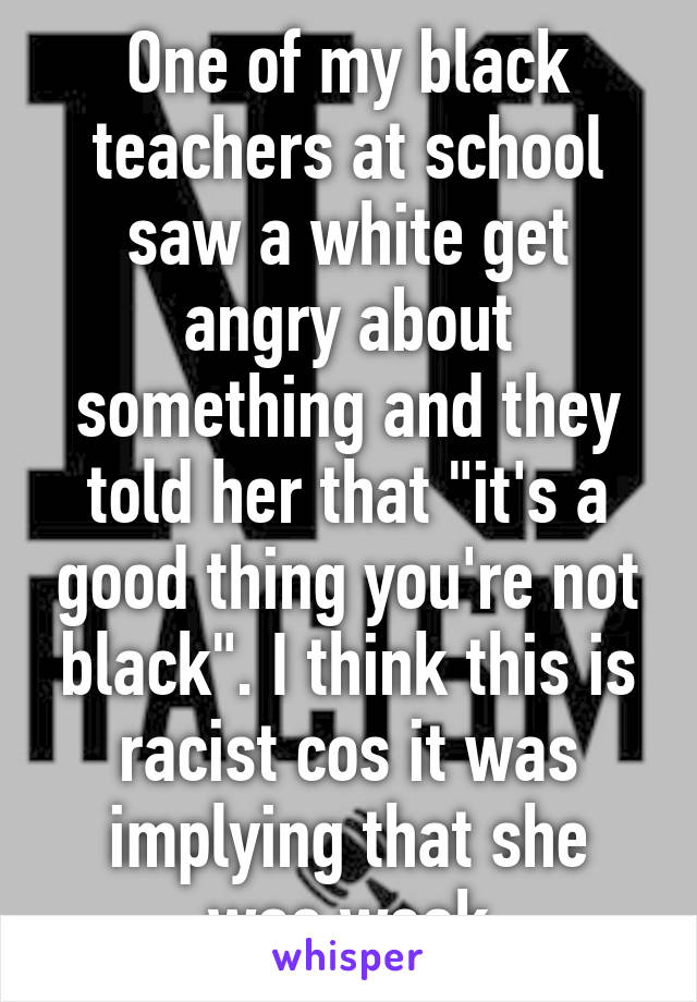 One of my black teachers at school saw a white get angry about something and they told her that "it's a good thing you're not black". I think this is racist cos it was implying that she was weak
