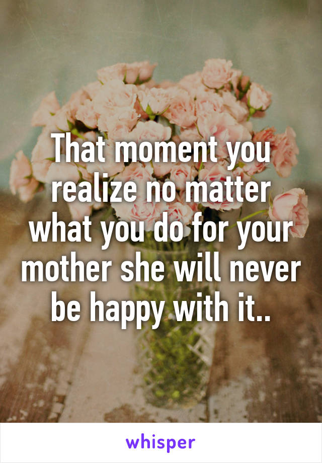 That moment you realize no matter what you do for your mother she will never be happy with it..
