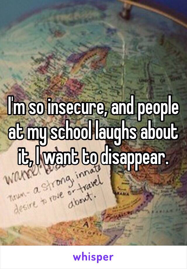 I'm so insecure, and people at my school laughs about it, I want to disappear.