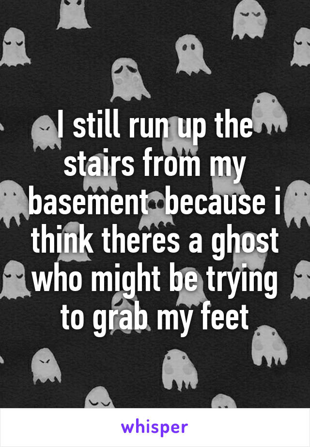 I still run up the stairs from my basement  because i think theres a ghost who might be trying to grab my feet