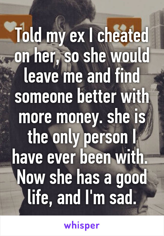 Told my ex I cheated on her, so she would leave me and find someone better with more money. she is the only person I have ever been with.  Now she has a good life, and I'm sad.