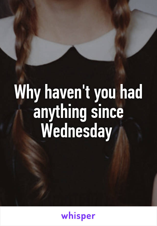 Why haven't you had anything since Wednesday 