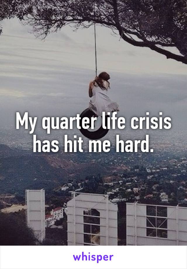 My quarter life crisis has hit me hard.