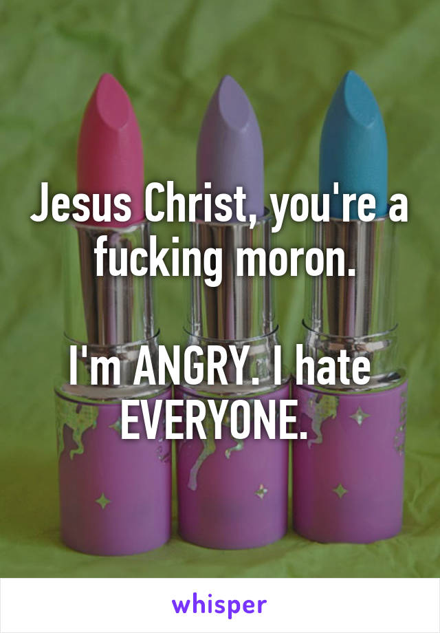 Jesus Christ, you're a  fucking moron.

I'm ANGRY. I hate EVERYONE. 