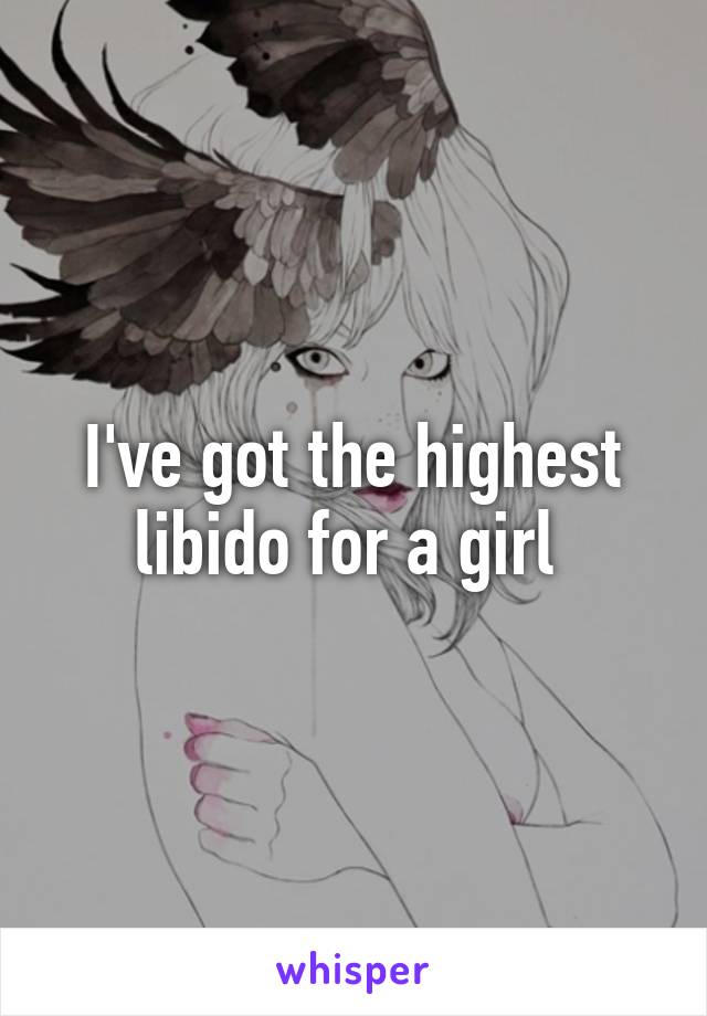 I've got the highest libido for a girl 