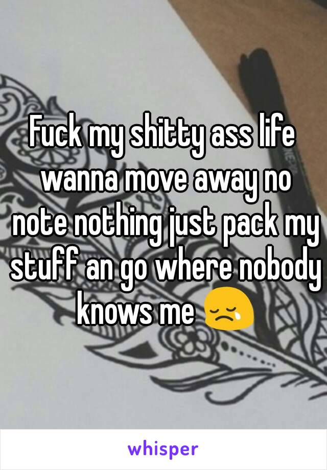 Fuck my shitty ass life wanna move away no note nothing just pack my stuff an go where nobody knows me 😢