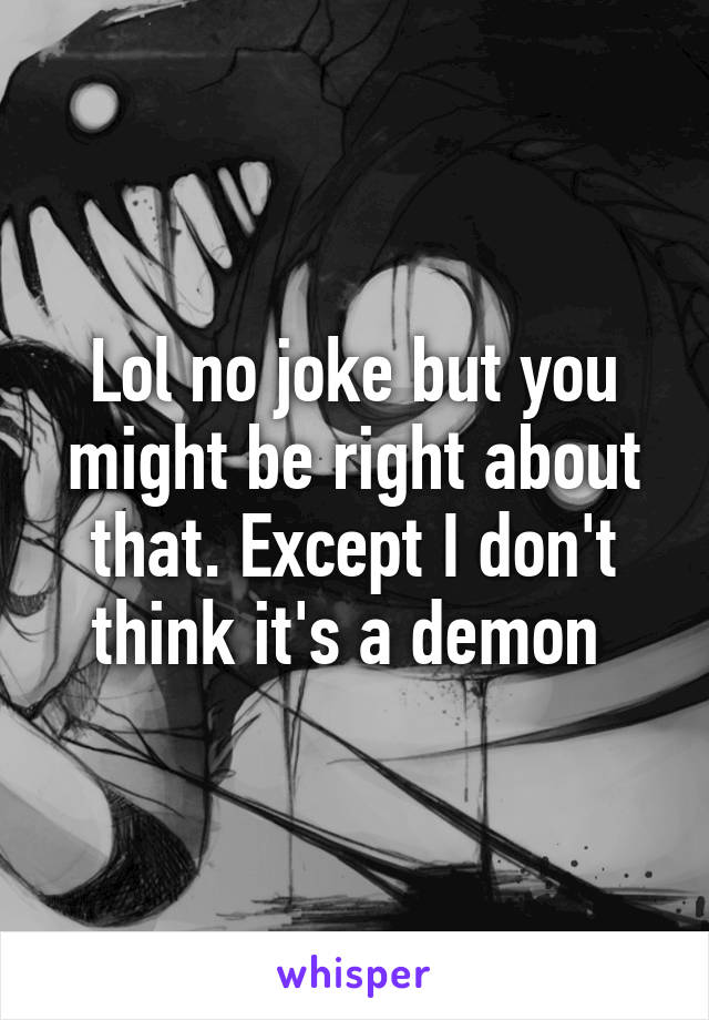 Lol no joke but you might be right about that. Except I don't think it's a demon 