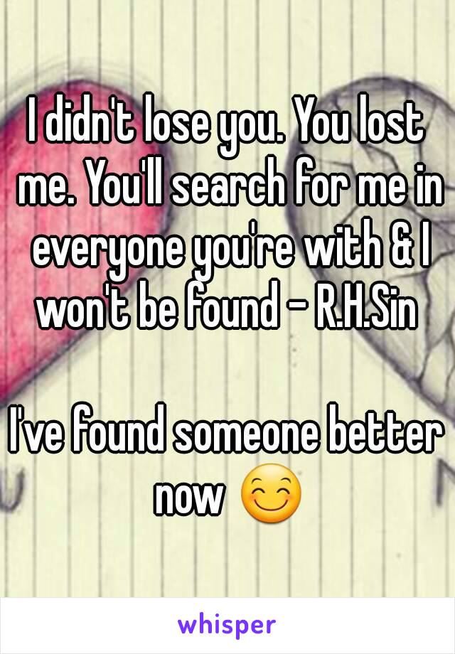 I didn't lose you. You lost me. You'll search for me in everyone you're with & I won't be found - R.H.Sin 

I've found someone better now 😊