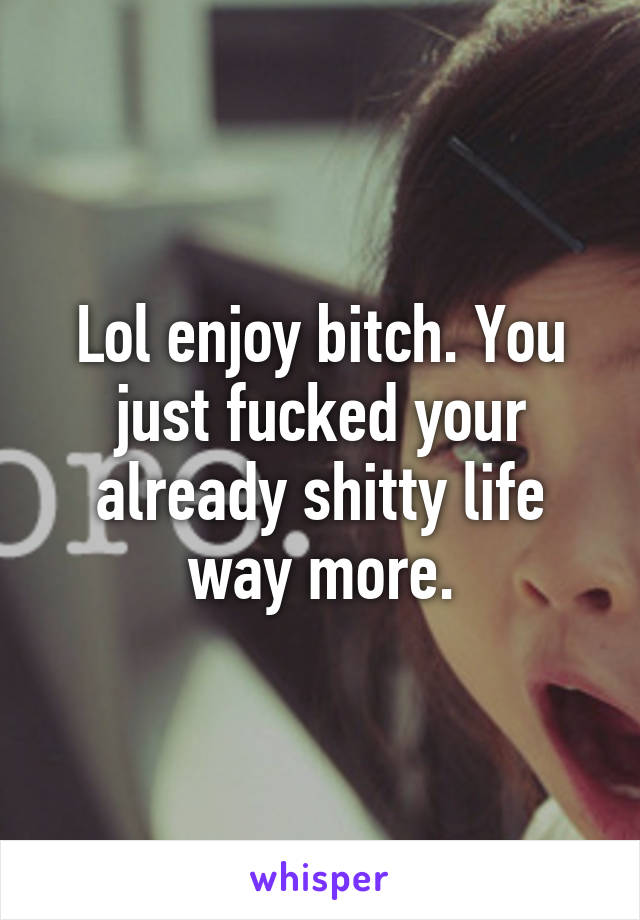 Lol enjoy bitch. You just fucked your already shitty life way more.