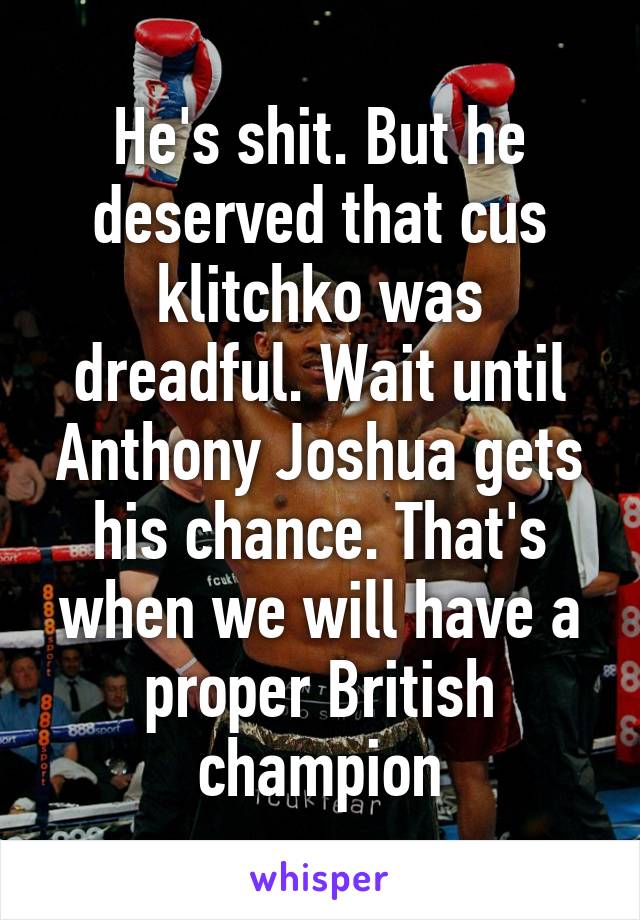 He's shit. But he deserved that cus klitchko was dreadful. Wait until Anthony Joshua gets his chance. That's when we will have a proper British champion