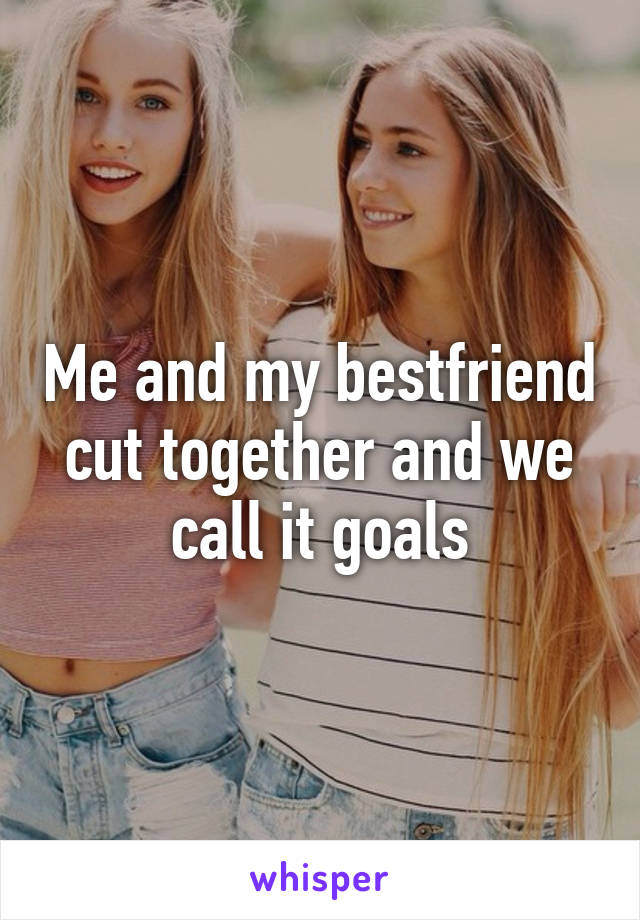 Me and my bestfriend cut together and we call it goals