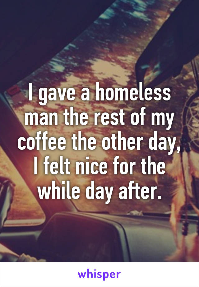 I gave a homeless man the rest of my coffee the other day, I felt nice for the while day after.