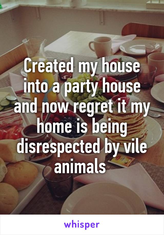 Created my house into a party house and now regret it my home is being disrespected by vile animals 