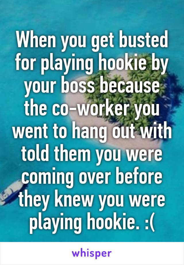 When you get busted for playing hookie by your boss because the co-worker you went to hang out with told them you were coming over before they knew you were playing hookie. :(