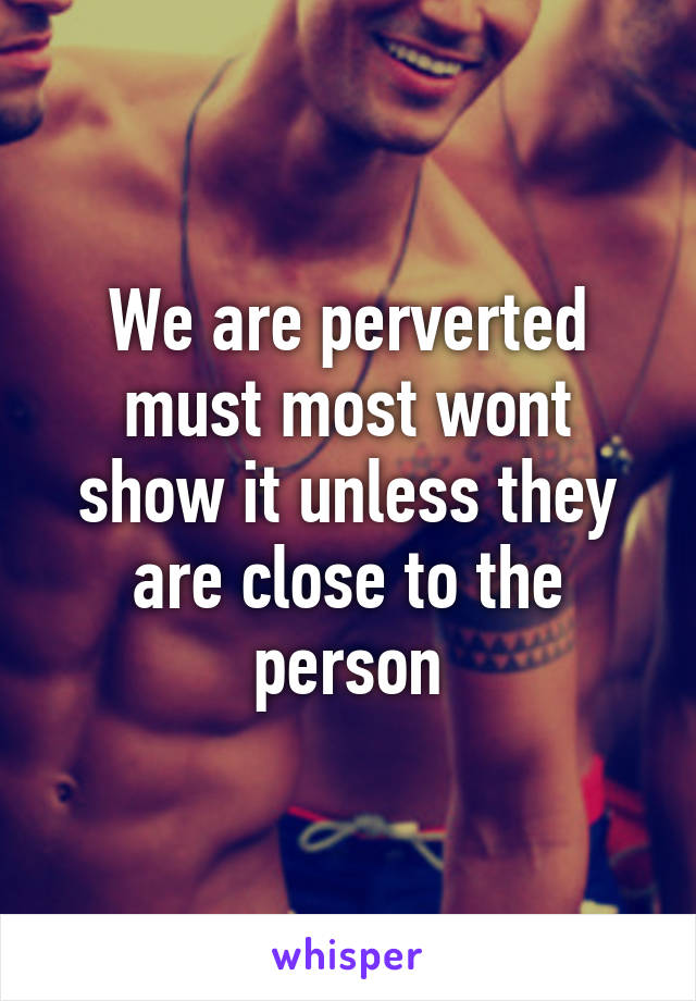 We are perverted must most wont show it unless they are close to the person