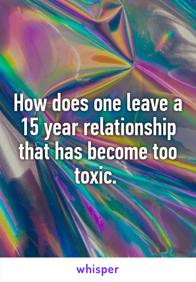 How does one leave a 15 year relationship that has become too toxic. 