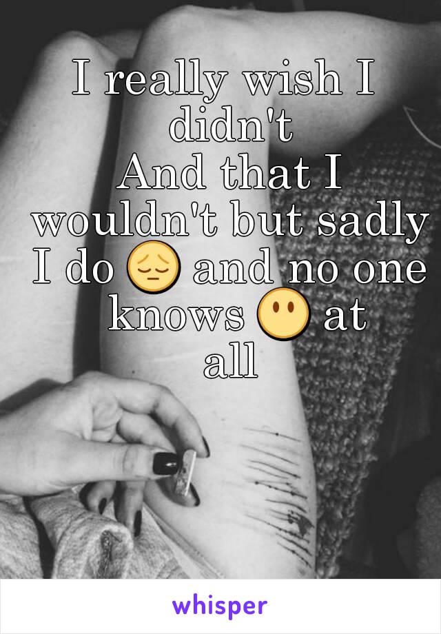 I really wish I didn't
 And that I wouldn't but sadly I do 😔 and no one  knows 😶 at all