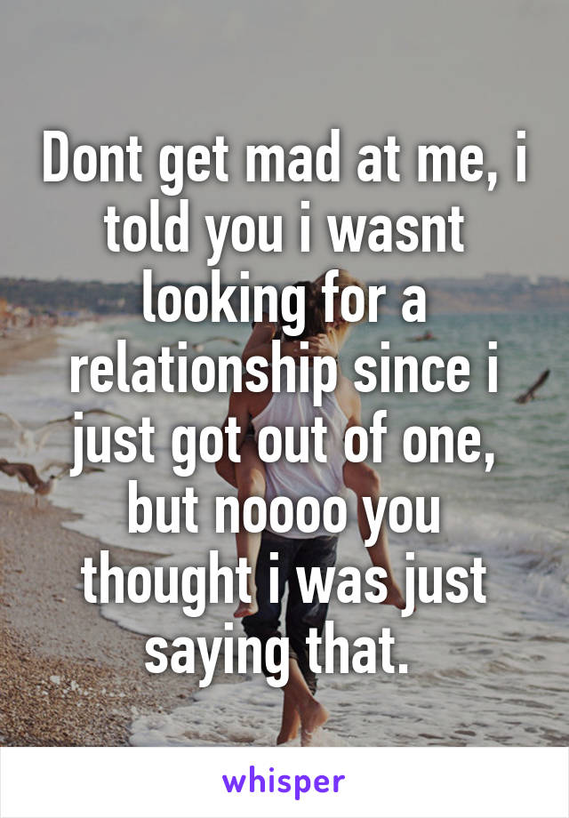 Dont get mad at me, i told you i wasnt looking for a relationship since i just got out of one, but noooo you thought i was just saying that. 