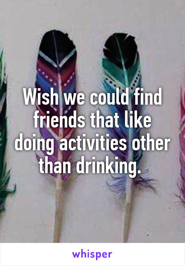 Wish we could find friends that like doing activities other than drinking. 