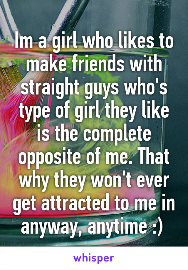 Im a girl who likes to make friends with straight guys who's type of girl they like is the complete opposite of me. That why they won't ever get attracted to me in anyway, anytime :) 