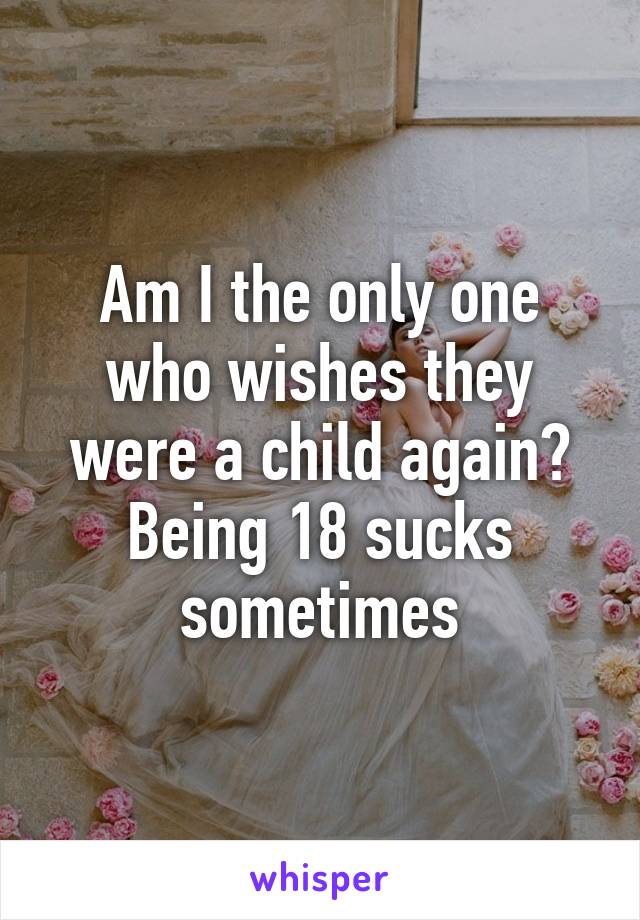 Am I the only one who wishes they were a child again? Being 18 sucks sometimes