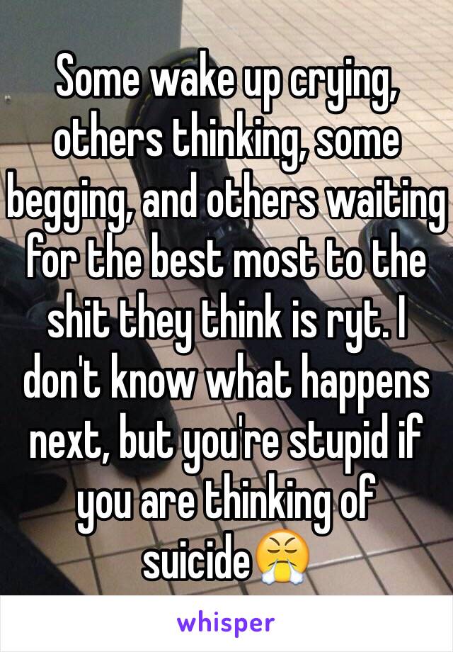 Some wake up crying, others thinking, some begging, and others waiting for the best most to the shit they think is ryt. I don't know what happens next, but you're stupid if you are thinking of suicide😤