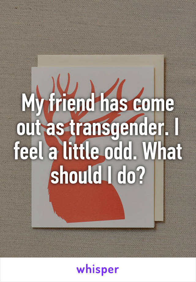 My friend has come out as transgender. I feel a little odd. What should I do?