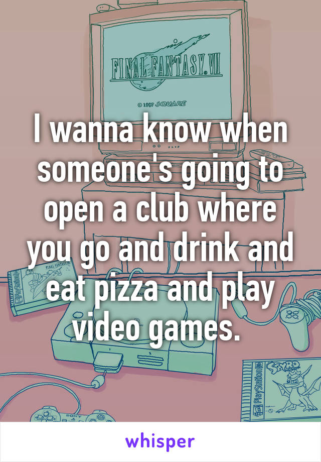 I wanna know when someone's going to open a club where you go and drink and eat pizza and play video games. 