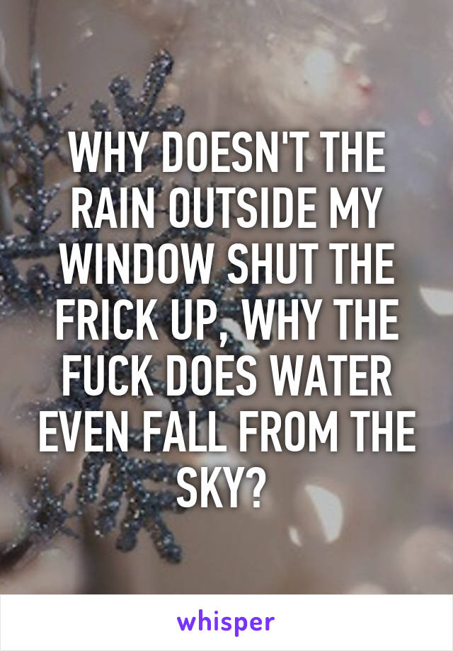 WHY DOESN'T THE RAIN OUTSIDE MY WINDOW SHUT THE FRICK UP, WHY THE FUCK DOES WATER EVEN FALL FROM THE SKY? 