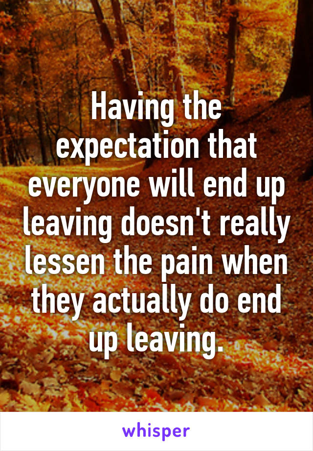 Having the expectation that everyone will end up leaving doesn't really lessen the pain when they actually do end up leaving.
