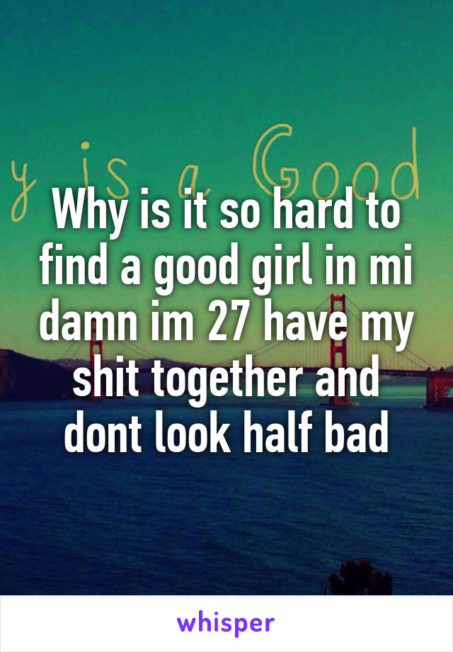 Why is it so hard to find a good girl in mi damn im 27 have my shit together and dont look half bad